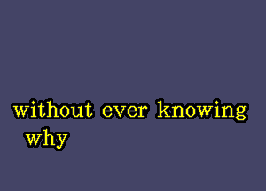 without ever knowing
Why