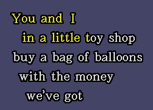 You and I
in a little toy shop
buy a bag of balloons

With the money

we,Ve got
