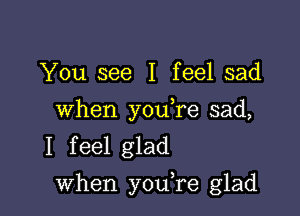 You see I feel sad

When you,re sad,
I feel glad

when youTe glad