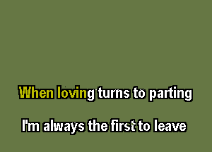 When loving'tums to parting

I'm always the first to leave