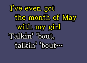 Fve even got
the month of May
with my girl

Talkif bout,
talkid bout-