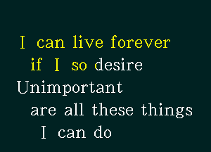 I can live forever
if I so desire

Unimportant
are all these things
I can do