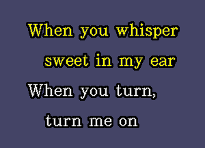 When you Whisper

sweet in my ear
When you turn,

turn me on