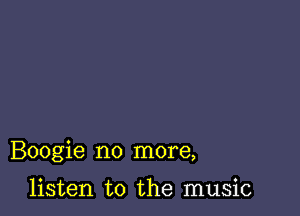 Boogie no more,

listen to the music