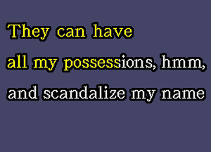 They can have
all my possessions, hmm,

and scandalize my name