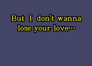 But I d0n t wanna
lose your love-