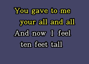 You gave to me

your all and all
And now I feel
ten feet tall