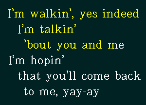Fm walkim yes indeed
Fm talkiw
,bout you and me
Fm hopin
that you,ll come back
to me, yay-ay
