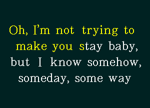 Oh, Tm not trying to

make you stay baby,

but I know somehow,
someday, some way