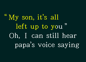 My son, ifs all
left up to you

Oh, I can still hear
papafs voice saying