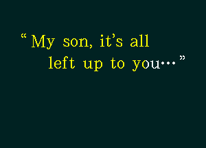 a My son, ifs all
left up to you-W)