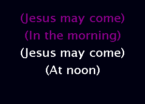 (Jesus may come)
(At noon)