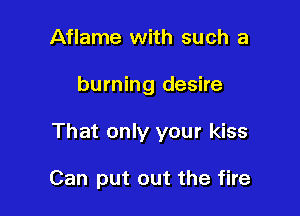 Aflame with such a

burning desire

That only your kiss

Can put out the fire
