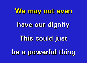 We may not even
have our dignity

This could just

be a powerful thing