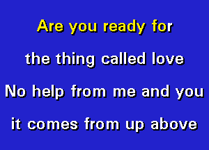 Are you ready for

the thing called love

No help from me and you

it comes from up above