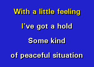 With a little feeling

I've got a hold
Some kind

of peaceful situation