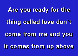 Are you ready for the

thing called love don't

come from me and you

it comes from up above