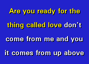 Are you ready for the

thing called love don't

come from me and you

it comes from up above