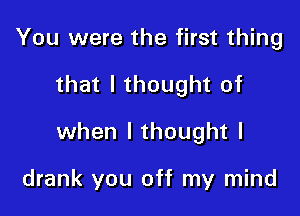 You were the first thing

that I thought of

when I thought I

drank you off my mind