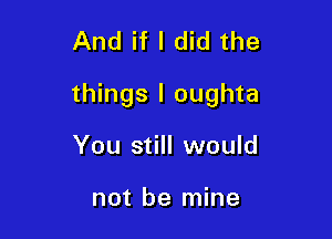 And if I did the

things I oughta

You still would

not be mine