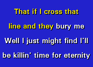 That if I cross that

line and they bury me

Well ljust might find I'll

be killin' time for eternity