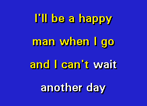 I'll be a happy

man when I go

and I can't wait

another day