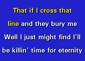 That if I cross that

line and they bury me

Well ljust might find I'll

be killin' time for eternity