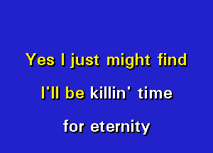 Yes ljust might find

I'll be killin' time

for eternity