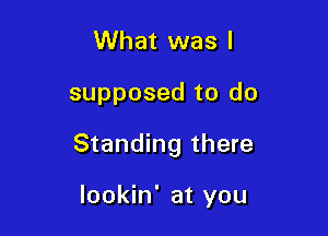 What was I

supposed to do

Standing there

lookin' at you