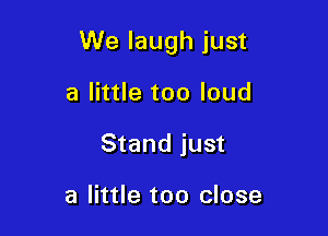 We laugh just

a little too loud
Stand just

a little too close