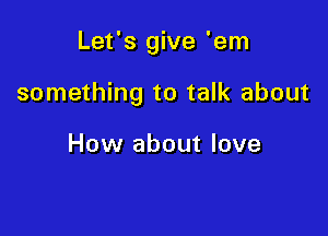 Let's give 'em

something to talk about

How about love