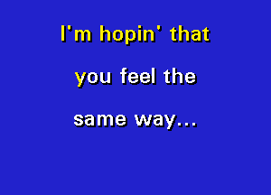 I'm hopin' that

you feel the

same way. . .