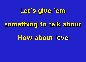 Let's give 'em

something to talk about

How about love