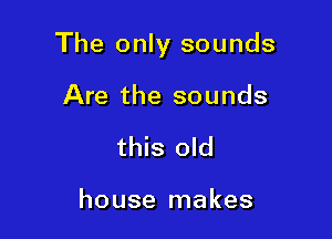 The only sounds

Are the sounds
this old

house makes