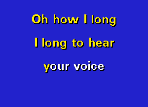 Oh how I long

I long to hear

your voice