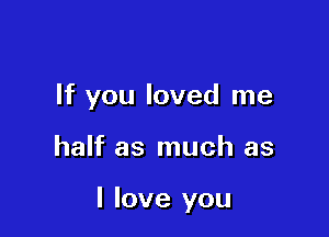 If you loved me

half as much as

I love you