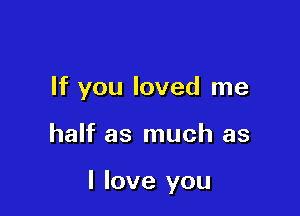 If you loved me

half as much as

I love you