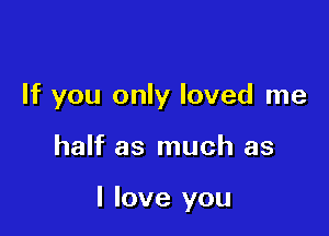 If you only loved me

half as much as

I love you