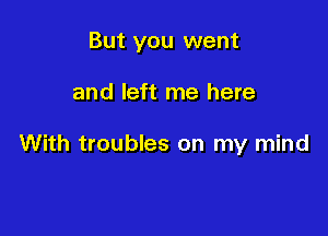 But you went

and left me here

With troubles on my mind