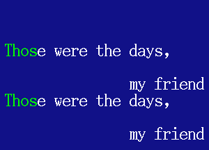 Those were the days,

my friend
Those were the days,

my friend