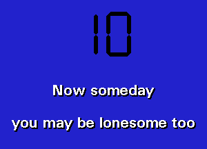 Now someday

you may be lonesome too