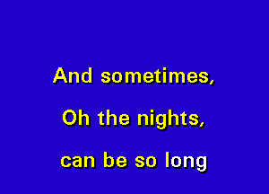 And sometimes,

Oh the nights,

can be so long
