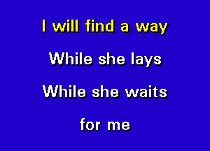 I will find a way

While she lays
While she waits

for me