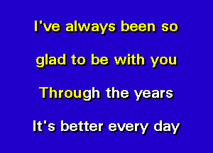 I've always been so
glad to be with you

Through the years

It's better every day