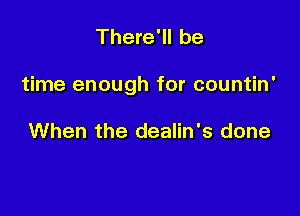 There'll be

time enough for countin'

When the dealin's done