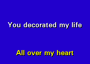 You decorated my life

All over my heart