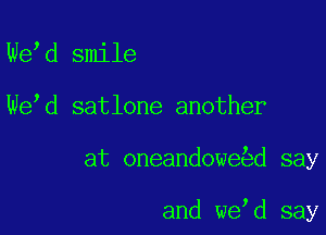 We d smile

We d satlone another

at oneandowe d say

and we d say