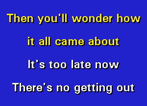 Then you'll wonder how
it all came about

It's too late now

There's no getting out