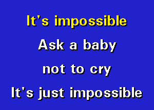 It's impossible
Ask a baby

not to cry

It's just impossible