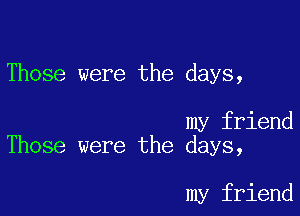 Those were the days,

my friend
Those were the days,

my friend